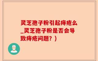 灵芝孢子粉引起痔疮么_灵芝孢子粉是否会导致痔疮问题？)