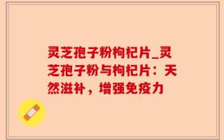 灵芝孢子粉枸杞片_灵芝孢子粉与枸杞片：天然滋补，增强免疫力