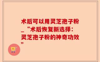 术后可以用灵芝孢子粉_“术后恢复新选择：灵芝孢子粉的神奇功效”