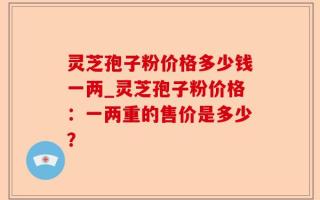 灵芝孢子粉价格多少钱一两_灵芝孢子粉价格：一两重的售价是多少？