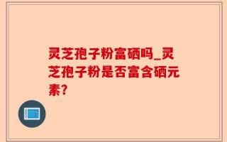 灵芝孢子粉富硒吗_灵芝孢子粉是否富含硒元素？