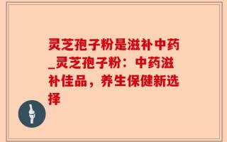 灵芝孢子粉是滋补中药_灵芝孢子粉：中药滋补佳品，养生保健新选择