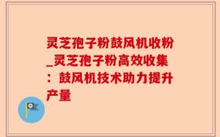 灵芝孢子粉鼓风机收粉_灵芝孢子粉高效收集：鼓风机技术助力提升产量