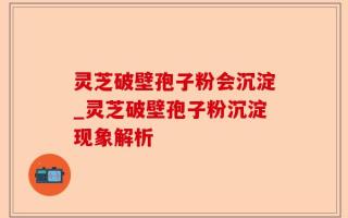 灵芝破壁孢子粉会沉淀_灵芝破壁孢子粉沉淀现象解析