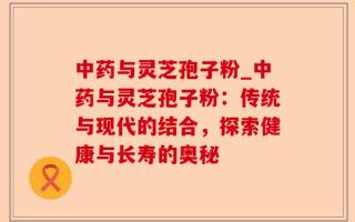 中药与灵芝孢子粉_中药与灵芝孢子粉：传统与现代的结合，探索健康与长寿的奥秘