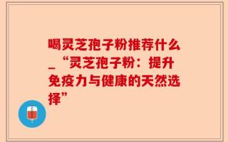 喝灵芝孢子粉推荐什么_“灵芝孢子粉：提升免疫力与健康的天然选择”