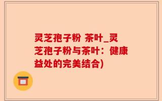 灵芝孢子粉 茶叶_灵芝孢子粉与茶叶：健康益处的完美结合)