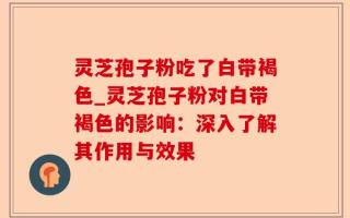 灵芝孢子粉吃了白带褐色_灵芝孢子粉对白带褐色的影响：深入了解其作用与效果