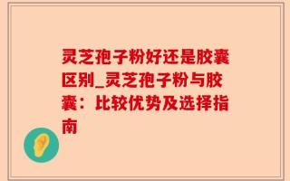 灵芝孢子粉好还是胶囊区别_灵芝孢子粉与胶囊：比较优势及选择指南
