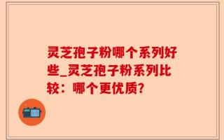 灵芝孢子粉哪个系列好些_灵芝孢子粉系列比较：哪个更优质？