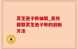 灵芝孢子粉抽取_高效提取灵芝孢子粉的创新方法