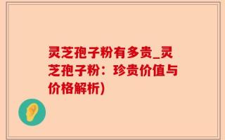 灵芝孢子粉有多贵_灵芝孢子粉：珍贵价值与价格解析)