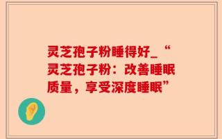 灵芝孢子粉睡得好_“灵芝孢子粉：改善睡眠质量，享受深度睡眠”
