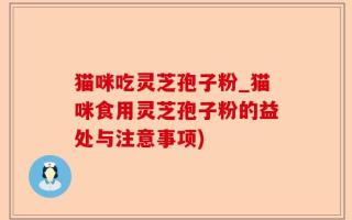 猫咪吃灵芝孢子粉_猫咪食用灵芝孢子粉的益处与注意事项)