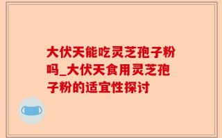 大伏天能吃灵芝孢子粉吗_大伏天食用灵芝孢子粉的适宜性探讨