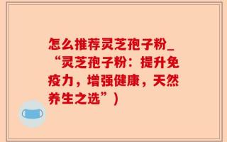 怎么推荐灵芝孢子粉_“灵芝孢子粉：提升免疫力，增强健康，天然养生之选”)