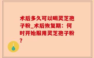 术后多久可以喝灵芝孢子粉_术后恢复期：何时开始服用灵芝孢子粉？