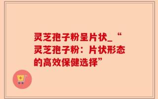 灵芝孢子粉呈片状_“灵芝孢子粉：片状形态的高效保健选择”