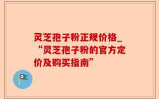 灵芝孢子粉正规价格_“灵芝孢子粉的官方定价及购买指南”