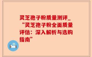 灵芝孢子粉质量测评_“灵芝孢子粉全面质量评估：深入解析与选购指南”