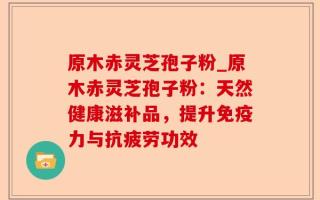 原木赤灵芝孢子粉_原木赤灵芝孢子粉：天然健康滋补品，提升免疫力与抗疲劳功效