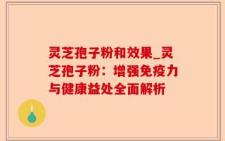灵芝孢子粉和效果_灵芝孢子粉：增强免疫力与健康益处全面解析