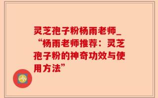 灵芝孢子粉杨雨老师_“杨雨老师推荐：灵芝孢子粉的神奇功效与使用方法”