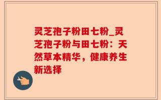 灵芝孢子粉田七粉_灵芝孢子粉与田七粉：天然草本精华，健康养生新选择