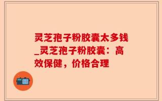 灵芝孢子粉胶囊太多钱_灵芝孢子粉胶囊：高效保健，价格合理