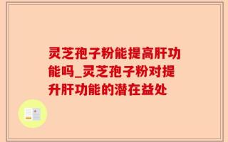 灵芝孢子粉能提高肝功能吗_灵芝孢子粉对提升肝功能的潜在益处