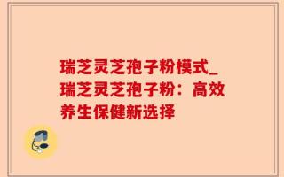 瑞芝灵芝孢子粉模式_瑞芝灵芝孢子粉：高效养生保健新选择