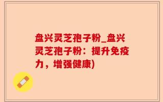 盘兴灵芝孢子粉_盘兴灵芝孢子粉：提升免疫力，增强健康)