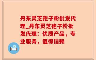 丹东灵芝孢子粉批发代理_丹东灵芝孢子粉批发代理：优质产品，专业服务，值得信赖