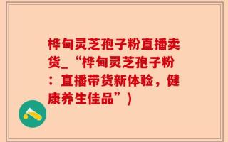 桦甸灵芝孢子粉直播卖货_“桦甸灵芝孢子粉：直播带货新体验，健康养生佳品”)