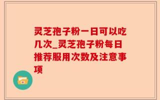 灵芝孢子粉一日可以吃几次_灵芝孢子粉每日推荐服用次数及注意事项