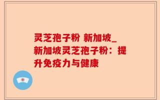 灵芝孢子粉 新加坡_新加坡灵芝孢子粉：提升免疫力与健康