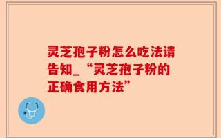 灵芝孢子粉怎么吃法请告知_“灵芝孢子粉的正确食用方法”