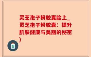 灵芝孢子粉胶囊脸上_灵芝孢子粉胶囊：提升肌肤健康与美丽的秘密)