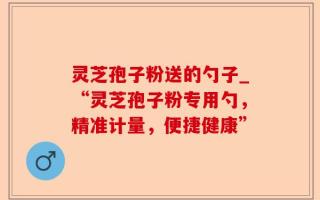 灵芝孢子粉送的勺子_“灵芝孢子粉专用勺，精准计量，便捷健康”
