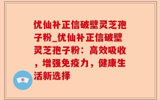 优仙补正信破壁灵芝孢子粉_优仙补正信破壁灵芝孢子粉：高效吸收，增强免疫力，健康生活新选择