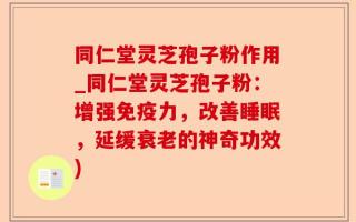 同仁堂灵芝孢子粉作用_同仁堂灵芝孢子粉：增强免疫力，改善睡眠，延缓衰老的神奇功效)