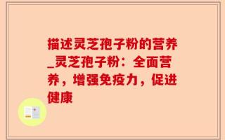 描述灵芝孢子粉的营养_灵芝孢子粉：全面营养，增强免疫力，促进健康
