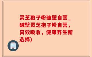 灵芝孢子粉破壁自营_破壁灵芝孢子粉自营，高效吸收，健康养生新选择)