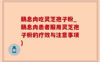 肠息肉吃灵芝孢子粉_肠息肉患者服用灵芝孢子粉的疗效与注意事项)