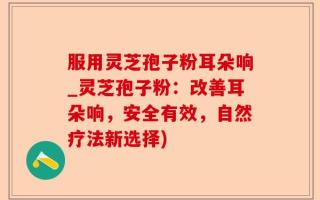 服用灵芝孢子粉耳朵响_灵芝孢子粉：改善耳朵响，安全有效，自然疗法新选择)