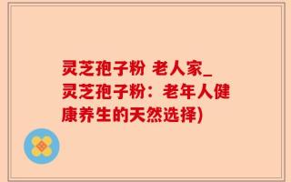 灵芝孢子粉 老人家_灵芝孢子粉：老年人健康养生的天然选择)