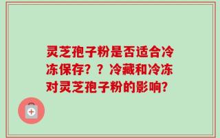 灵芝孢子粉是否适合冷冻保存？？冷藏和冷冻对灵芝孢子粉的影响？