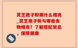 灵芝孢子粉跟什么相克_灵芝孢子粉与哪些食物相克？了解搭配禁忌，保障健康