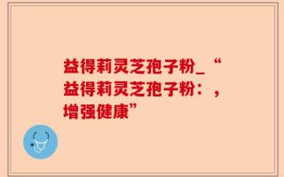 益得莉灵芝孢子粉_“益得莉灵芝孢子粉：，增强健康”