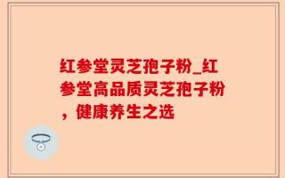 红参堂灵芝孢子粉_红参堂高品质灵芝孢子粉，健康养生之选